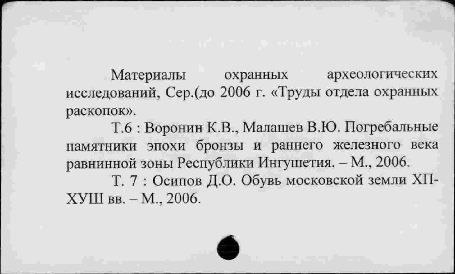 ﻿Материалы охранных археологических исследований, Сер.(до 2006 г. «Труды отдела охранных раскопок».
Т.6 : Воронин К.В., Малашев В.Ю. Погребальные памятники эпохи бронзы и раннего железного века равнинной зоны Республики Ингушетия. - М., 2006.
Т. 7 : Осипов Д.О. Обувь московской земли ХП-ХУШ вв. - М., 2006.